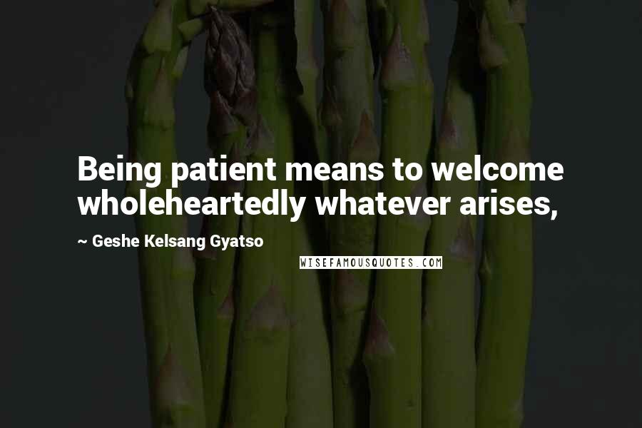 Geshe Kelsang Gyatso Quotes: Being patient means to welcome wholeheartedly whatever arises,