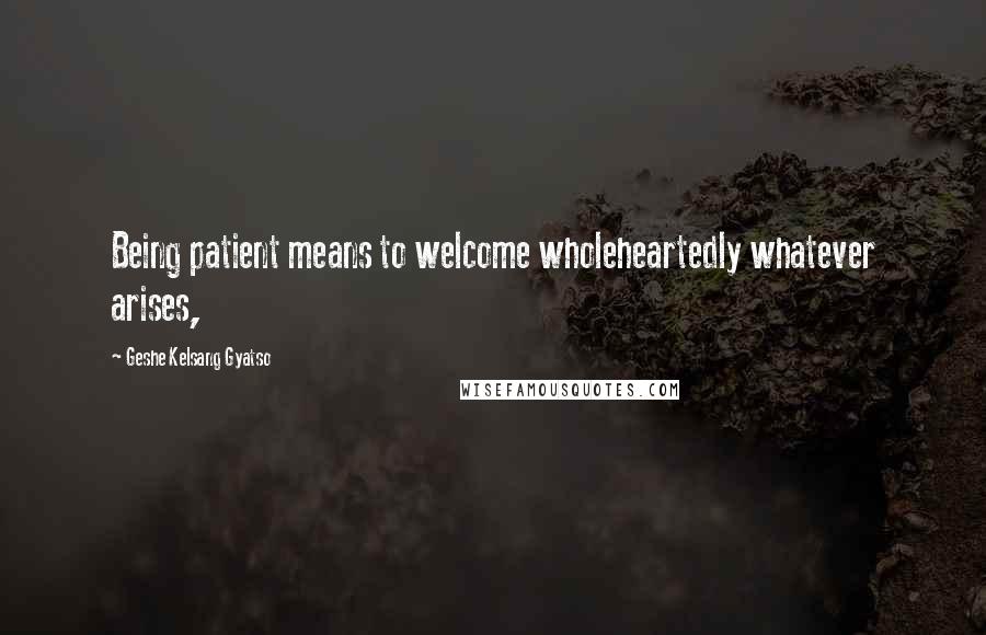 Geshe Kelsang Gyatso Quotes: Being patient means to welcome wholeheartedly whatever arises,