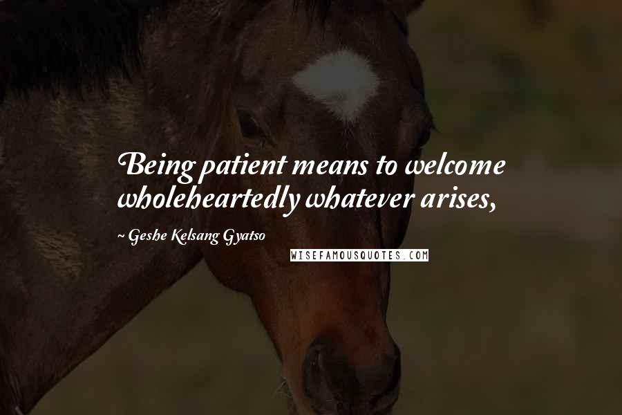 Geshe Kelsang Gyatso Quotes: Being patient means to welcome wholeheartedly whatever arises,