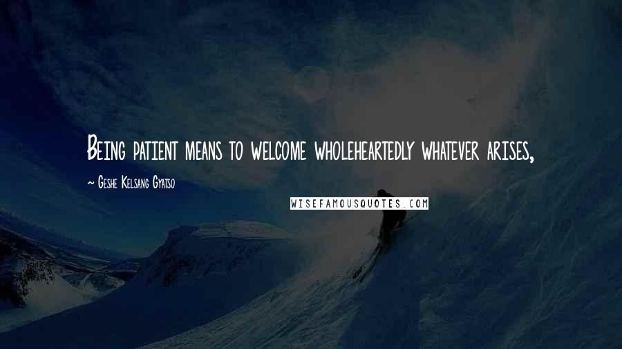 Geshe Kelsang Gyatso Quotes: Being patient means to welcome wholeheartedly whatever arises,