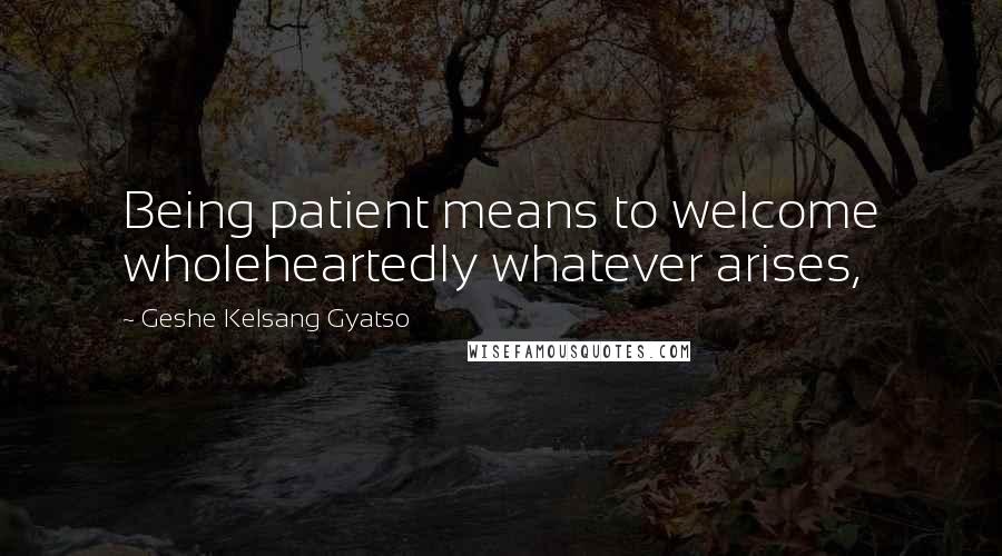 Geshe Kelsang Gyatso Quotes: Being patient means to welcome wholeheartedly whatever arises,