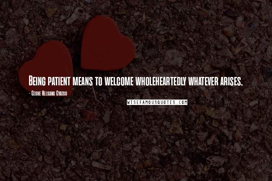 Geshe Kelsang Gyatso Quotes: Being patient means to welcome wholeheartedly whatever arises,