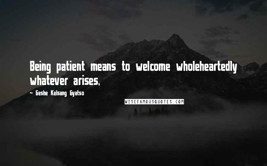 Geshe Kelsang Gyatso Quotes: Being patient means to welcome wholeheartedly whatever arises,