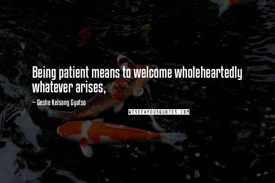 Geshe Kelsang Gyatso Quotes: Being patient means to welcome wholeheartedly whatever arises,