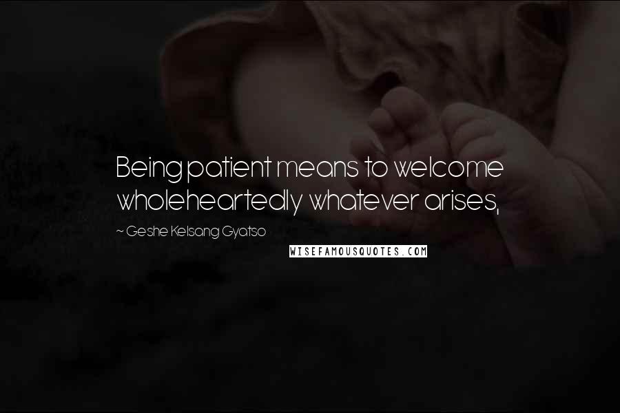 Geshe Kelsang Gyatso Quotes: Being patient means to welcome wholeheartedly whatever arises,