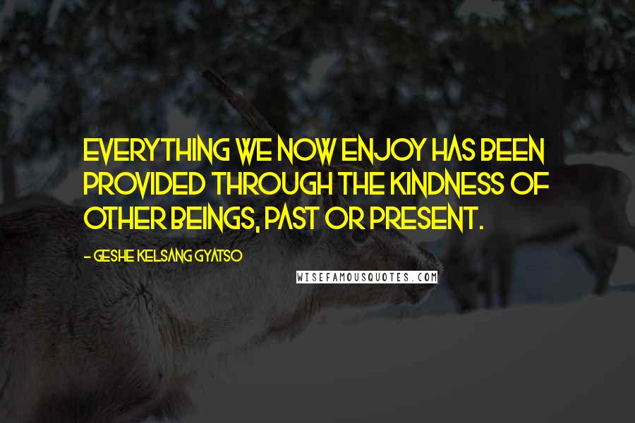 Geshe Kelsang Gyatso Quotes: Everything we now enjoy has been provided through the kindness of other beings, past or present.