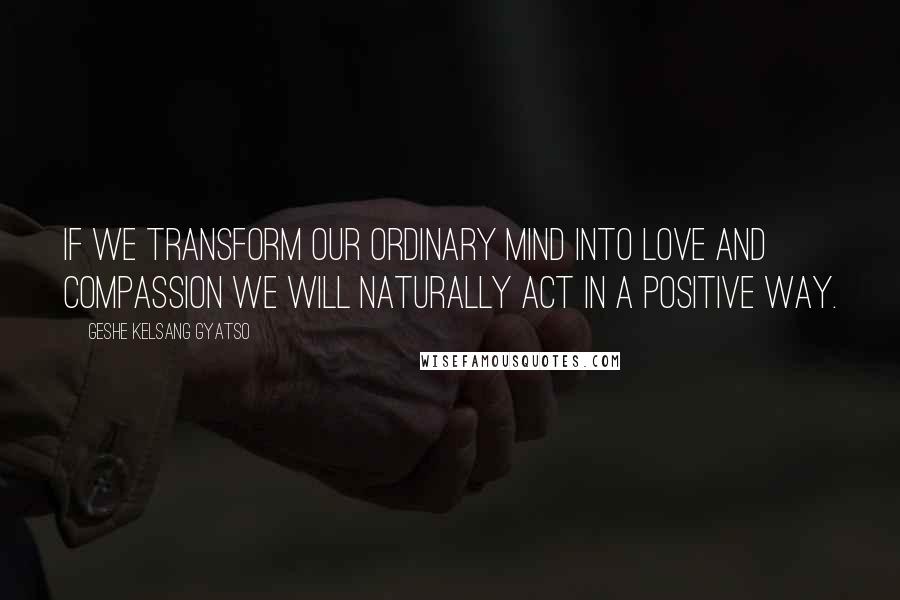 Geshe Kelsang Gyatso Quotes: If we transform our ordinary mind into love and compassion we will naturally act in a positive way.