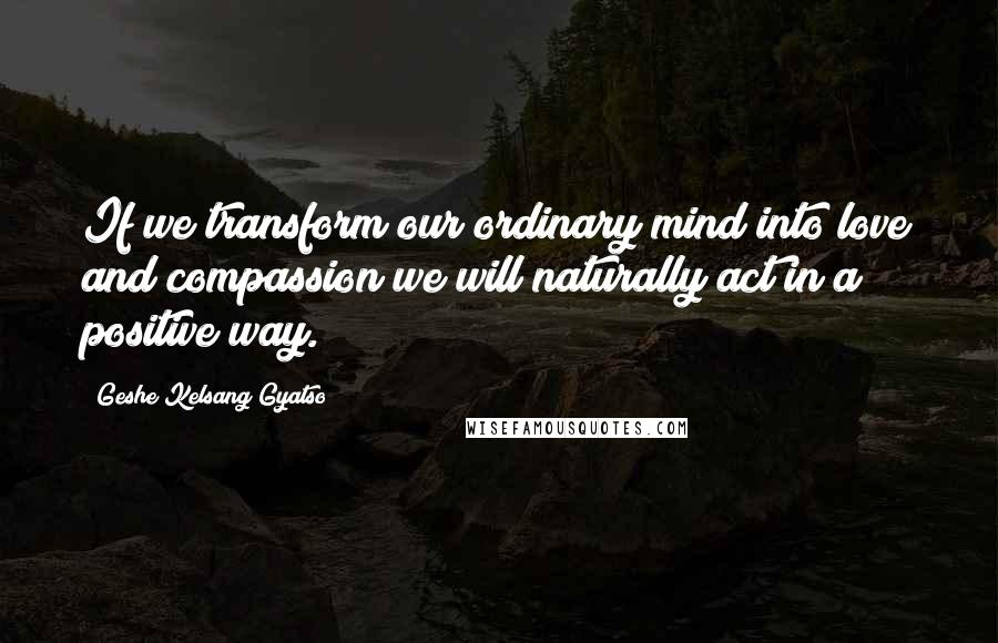 Geshe Kelsang Gyatso Quotes: If we transform our ordinary mind into love and compassion we will naturally act in a positive way.