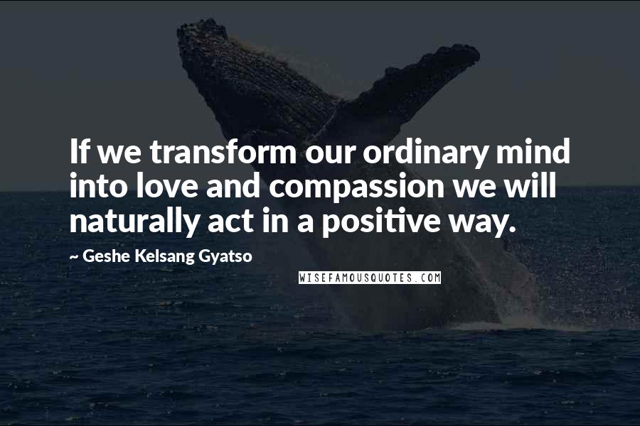 Geshe Kelsang Gyatso Quotes: If we transform our ordinary mind into love and compassion we will naturally act in a positive way.