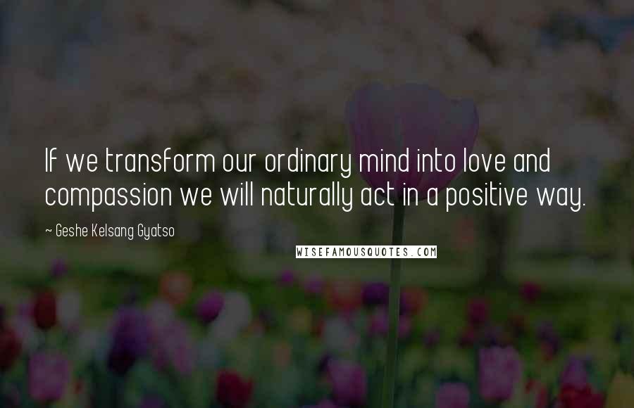 Geshe Kelsang Gyatso Quotes: If we transform our ordinary mind into love and compassion we will naturally act in a positive way.