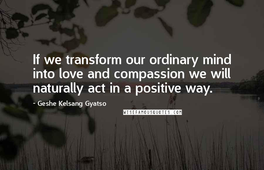 Geshe Kelsang Gyatso Quotes: If we transform our ordinary mind into love and compassion we will naturally act in a positive way.