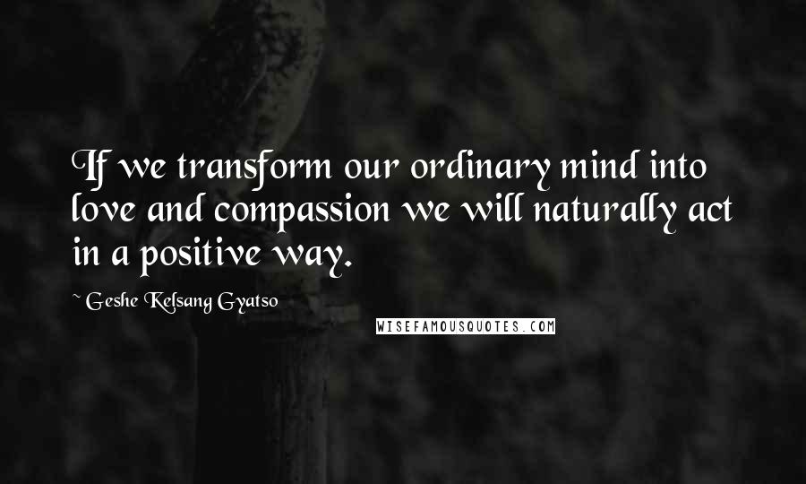 Geshe Kelsang Gyatso Quotes: If we transform our ordinary mind into love and compassion we will naturally act in a positive way.