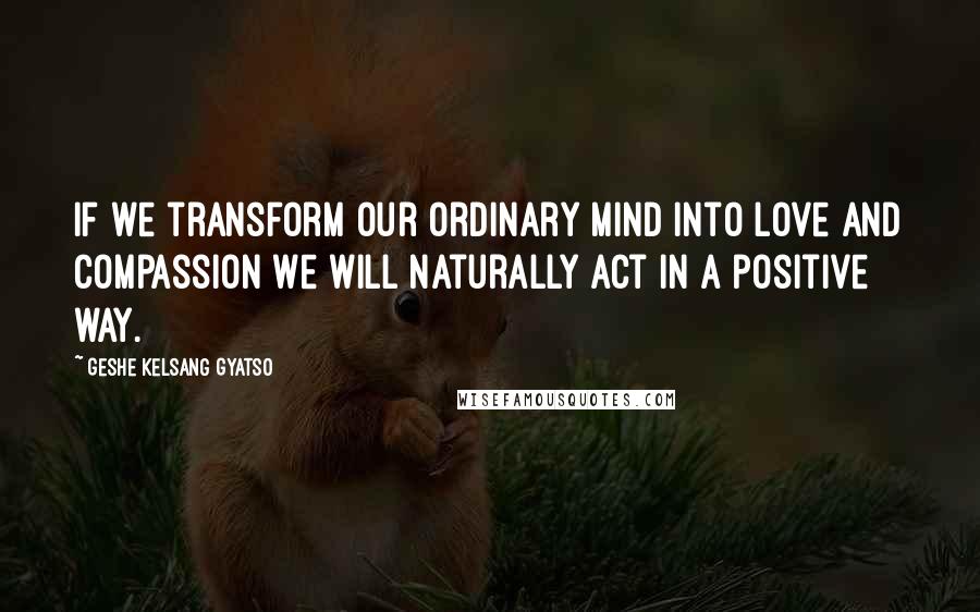 Geshe Kelsang Gyatso Quotes: If we transform our ordinary mind into love and compassion we will naturally act in a positive way.