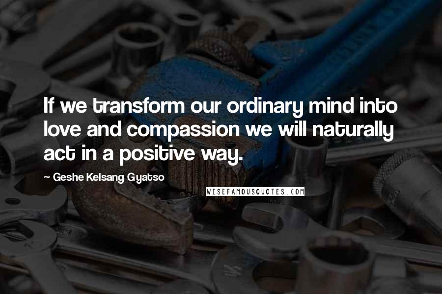 Geshe Kelsang Gyatso Quotes: If we transform our ordinary mind into love and compassion we will naturally act in a positive way.