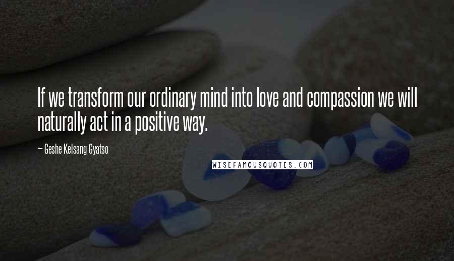 Geshe Kelsang Gyatso Quotes: If we transform our ordinary mind into love and compassion we will naturally act in a positive way.