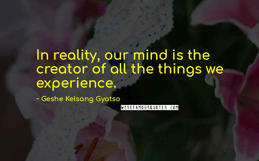 Geshe Kelsang Gyatso Quotes: In reality, our mind is the creator of all the things we experience.