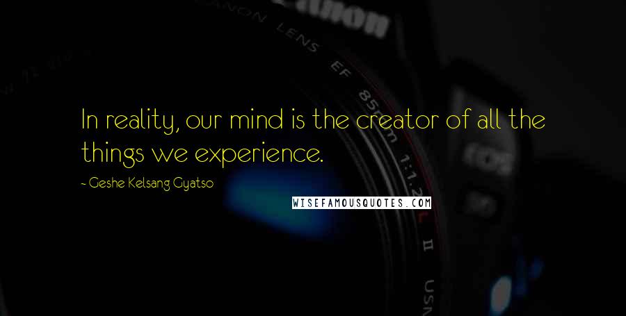 Geshe Kelsang Gyatso Quotes: In reality, our mind is the creator of all the things we experience.