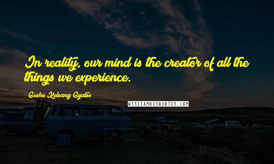 Geshe Kelsang Gyatso Quotes: In reality, our mind is the creator of all the things we experience.