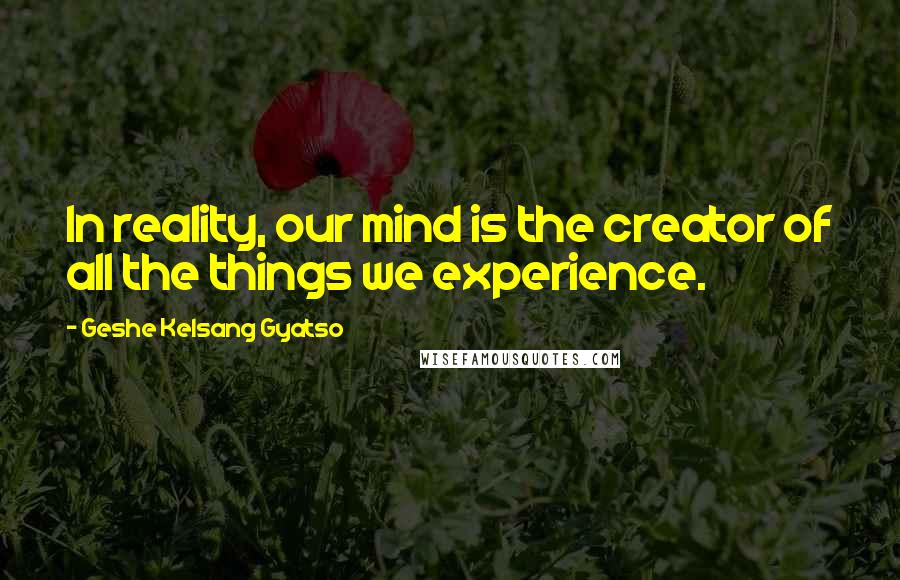 Geshe Kelsang Gyatso Quotes: In reality, our mind is the creator of all the things we experience.