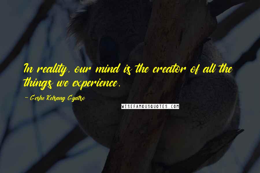 Geshe Kelsang Gyatso Quotes: In reality, our mind is the creator of all the things we experience.