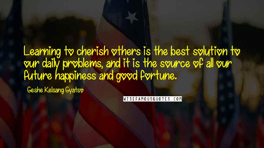 Geshe Kelsang Gyatso Quotes: Learning to cherish others is the best solution to our daily problems, and it is the source of all our future happiness and good fortune.