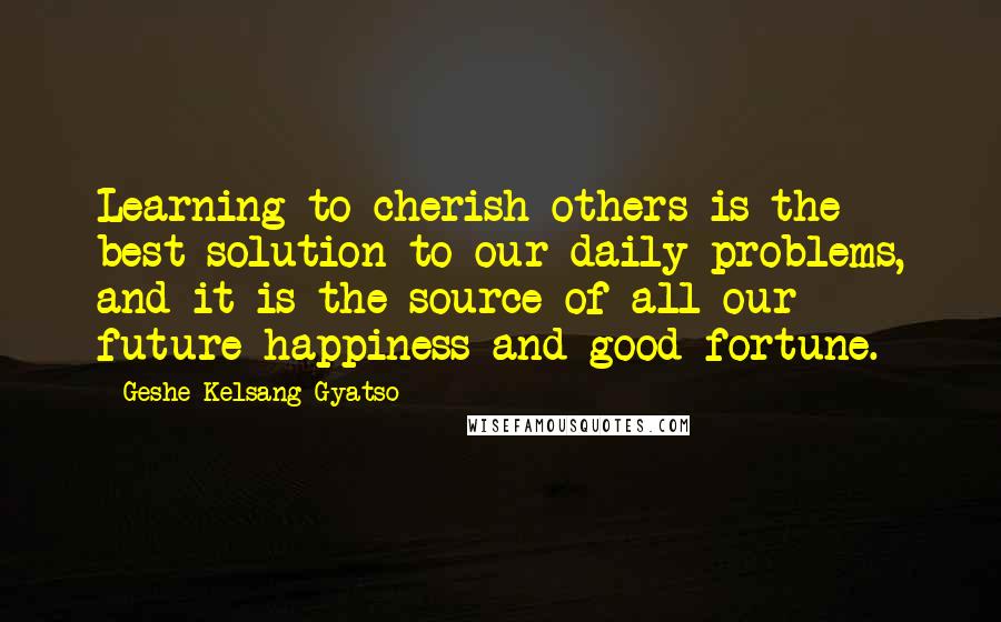 Geshe Kelsang Gyatso Quotes: Learning to cherish others is the best solution to our daily problems, and it is the source of all our future happiness and good fortune.