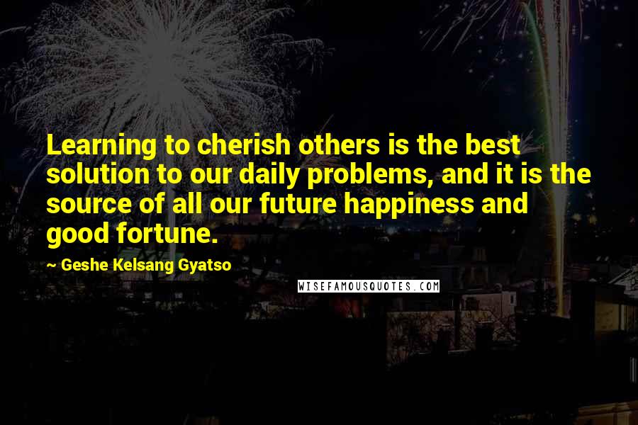 Geshe Kelsang Gyatso Quotes: Learning to cherish others is the best solution to our daily problems, and it is the source of all our future happiness and good fortune.