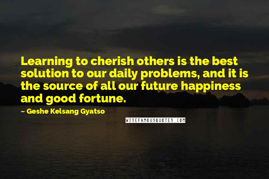 Geshe Kelsang Gyatso Quotes: Learning to cherish others is the best solution to our daily problems, and it is the source of all our future happiness and good fortune.