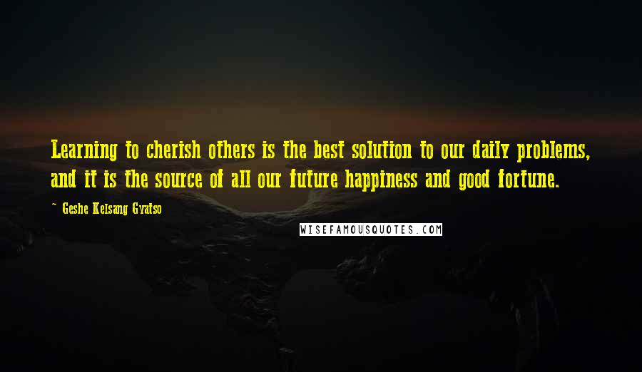 Geshe Kelsang Gyatso Quotes: Learning to cherish others is the best solution to our daily problems, and it is the source of all our future happiness and good fortune.