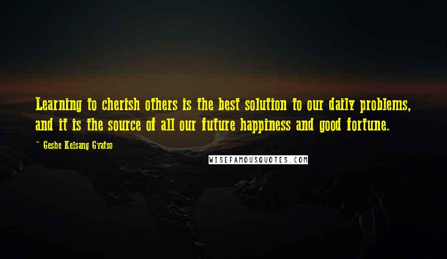 Geshe Kelsang Gyatso Quotes: Learning to cherish others is the best solution to our daily problems, and it is the source of all our future happiness and good fortune.