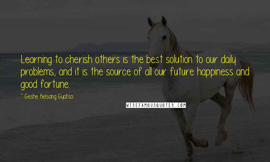 Geshe Kelsang Gyatso Quotes: Learning to cherish others is the best solution to our daily problems, and it is the source of all our future happiness and good fortune.