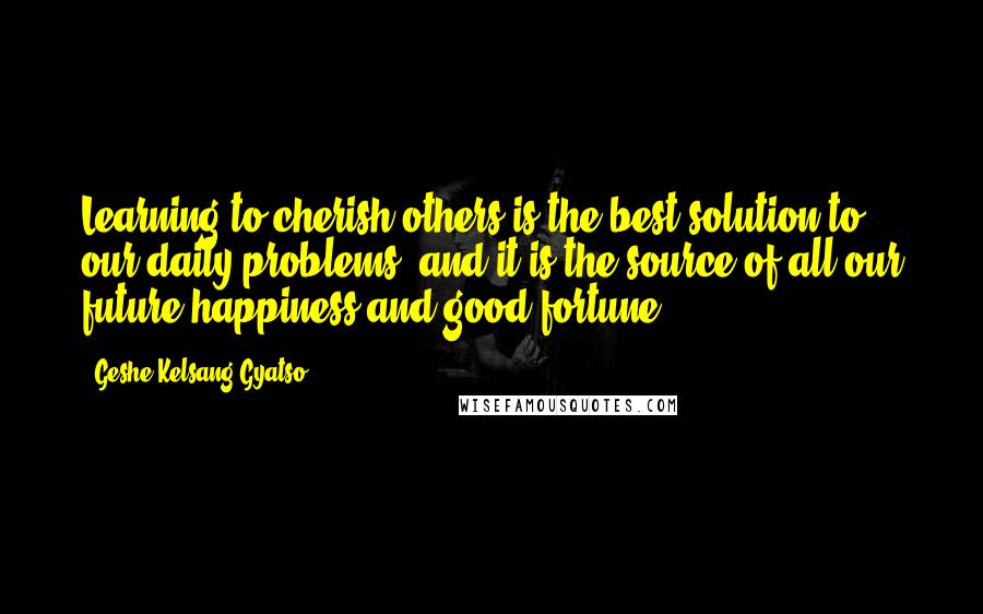 Geshe Kelsang Gyatso Quotes: Learning to cherish others is the best solution to our daily problems, and it is the source of all our future happiness and good fortune.