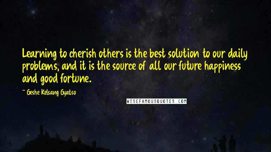 Geshe Kelsang Gyatso Quotes: Learning to cherish others is the best solution to our daily problems, and it is the source of all our future happiness and good fortune.