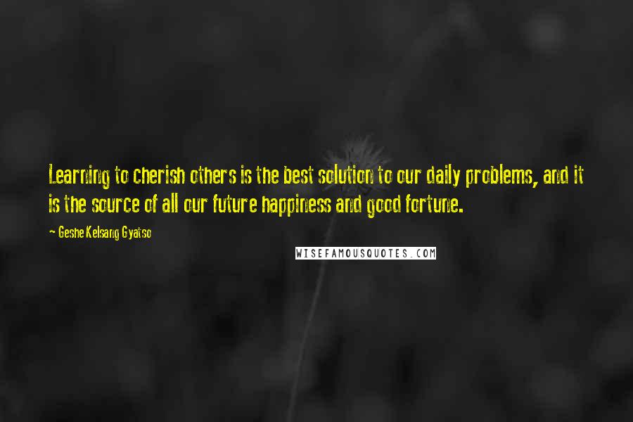 Geshe Kelsang Gyatso Quotes: Learning to cherish others is the best solution to our daily problems, and it is the source of all our future happiness and good fortune.