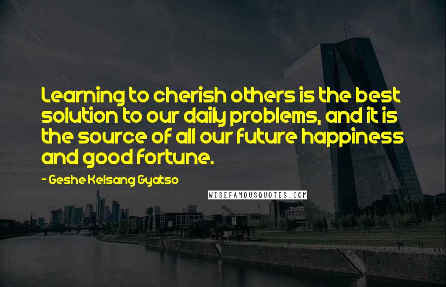 Geshe Kelsang Gyatso Quotes: Learning to cherish others is the best solution to our daily problems, and it is the source of all our future happiness and good fortune.