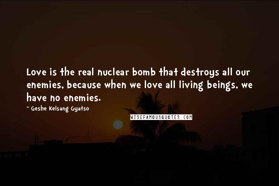 Geshe Kelsang Gyatso Quotes: Love is the real nuclear bomb that destroys all our enemies, because when we love all living beings, we have no enemies.