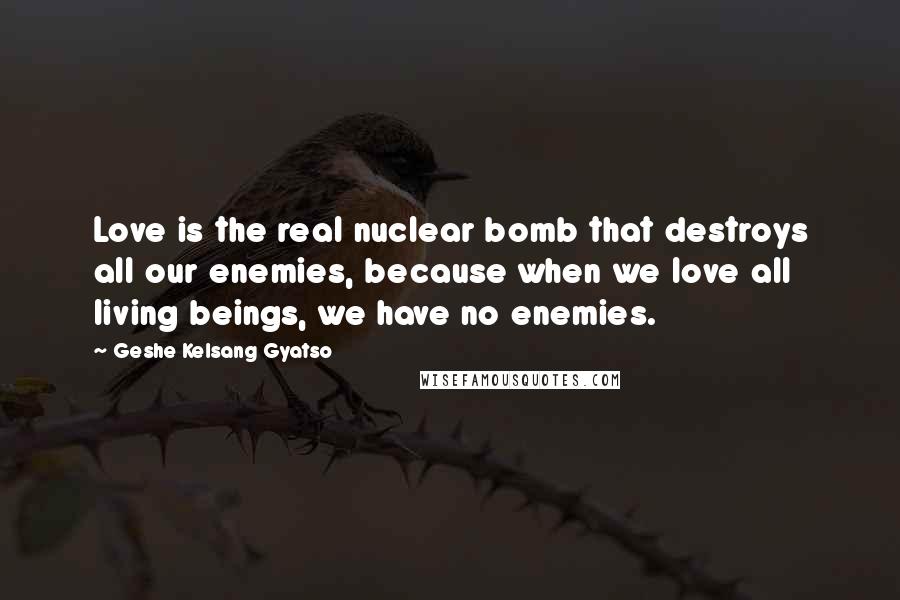 Geshe Kelsang Gyatso Quotes: Love is the real nuclear bomb that destroys all our enemies, because when we love all living beings, we have no enemies.