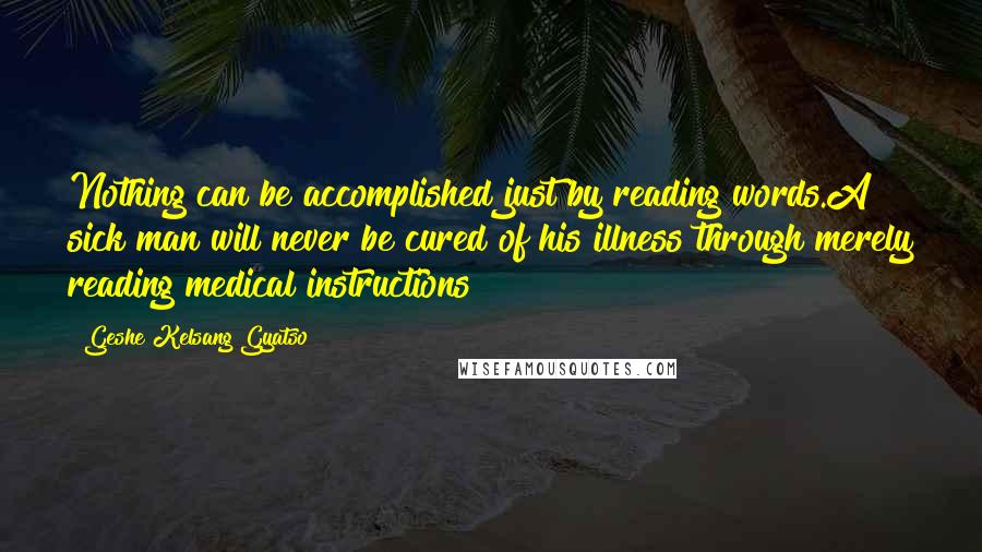 Geshe Kelsang Gyatso Quotes: Nothing can be accomplished just by reading words.A sick man will never be cured of his illness through merely reading medical instructions!