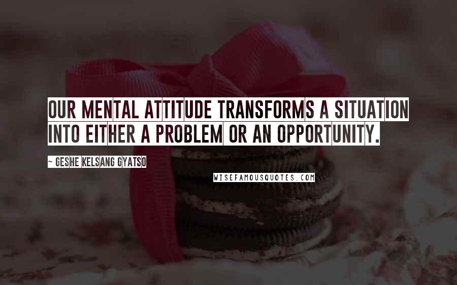 Geshe Kelsang Gyatso Quotes: Our mental attitude transforms a situation into either a problem or an opportunity.