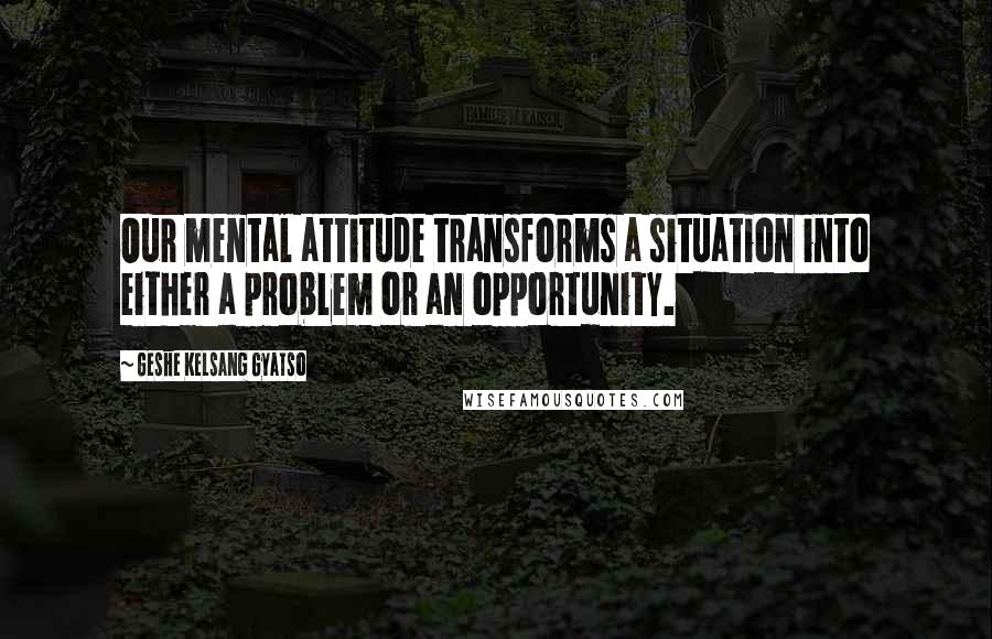 Geshe Kelsang Gyatso Quotes: Our mental attitude transforms a situation into either a problem or an opportunity.