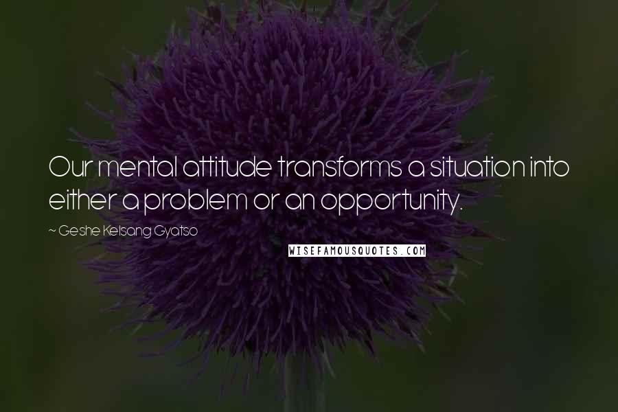 Geshe Kelsang Gyatso Quotes: Our mental attitude transforms a situation into either a problem or an opportunity.