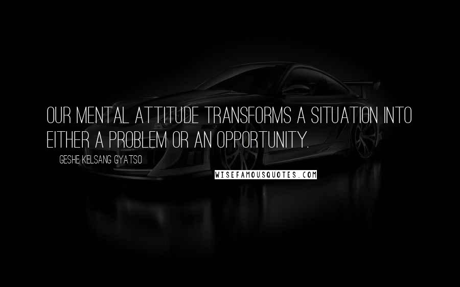 Geshe Kelsang Gyatso Quotes: Our mental attitude transforms a situation into either a problem or an opportunity.