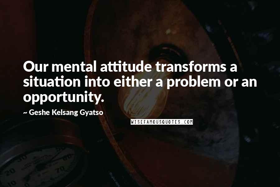 Geshe Kelsang Gyatso Quotes: Our mental attitude transforms a situation into either a problem or an opportunity.