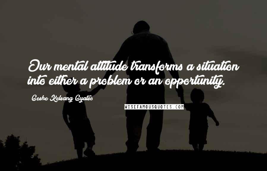 Geshe Kelsang Gyatso Quotes: Our mental attitude transforms a situation into either a problem or an opportunity.