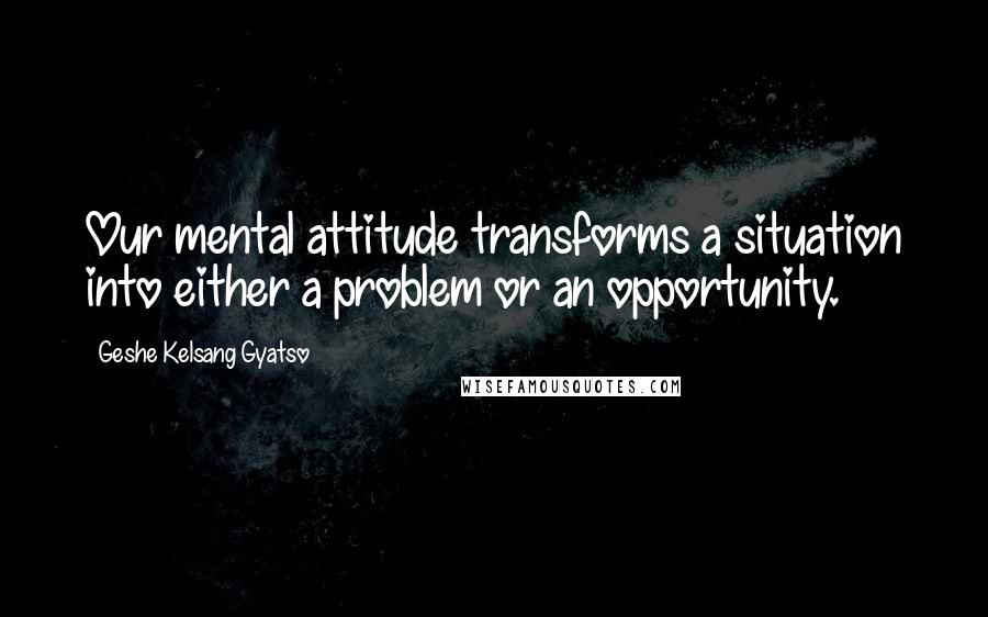 Geshe Kelsang Gyatso Quotes: Our mental attitude transforms a situation into either a problem or an opportunity.