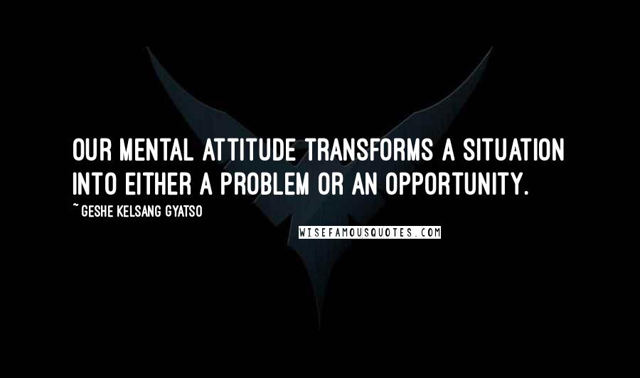 Geshe Kelsang Gyatso Quotes: Our mental attitude transforms a situation into either a problem or an opportunity.