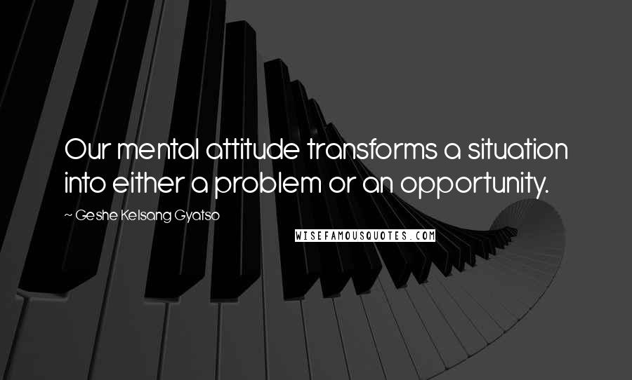 Geshe Kelsang Gyatso Quotes: Our mental attitude transforms a situation into either a problem or an opportunity.