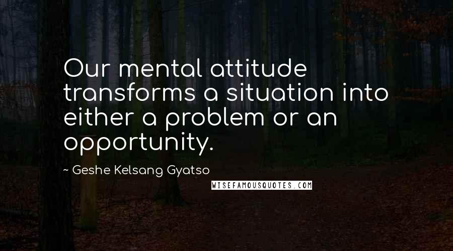 Geshe Kelsang Gyatso Quotes: Our mental attitude transforms a situation into either a problem or an opportunity.