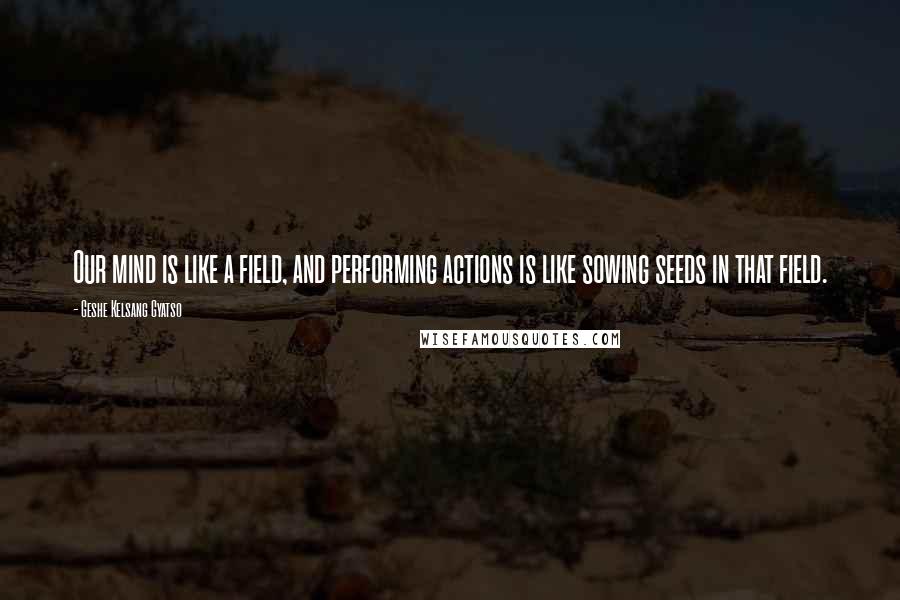 Geshe Kelsang Gyatso Quotes: Our mind is like a field, and performing actions is like sowing seeds in that field.