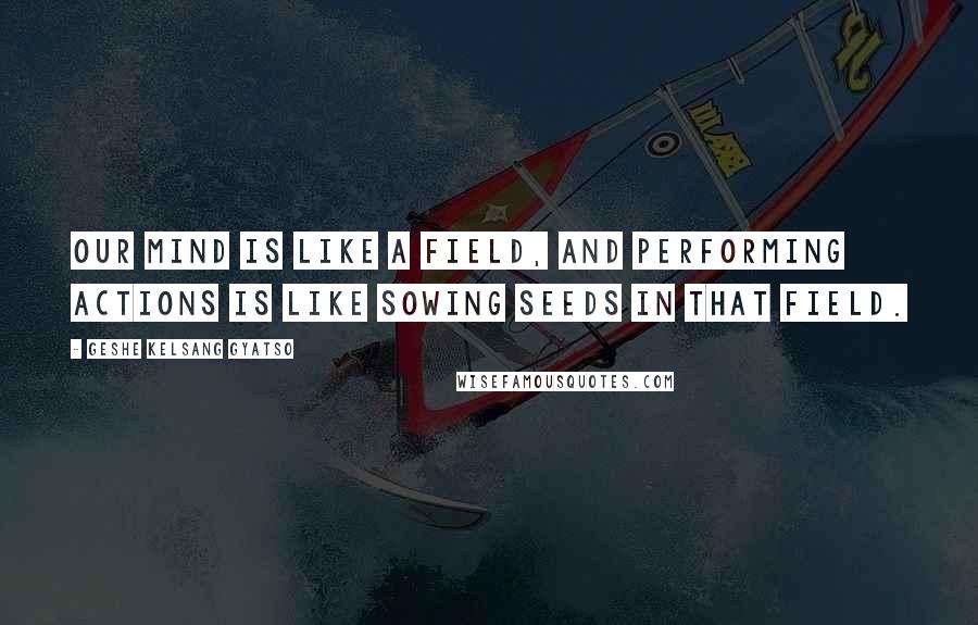 Geshe Kelsang Gyatso Quotes: Our mind is like a field, and performing actions is like sowing seeds in that field.